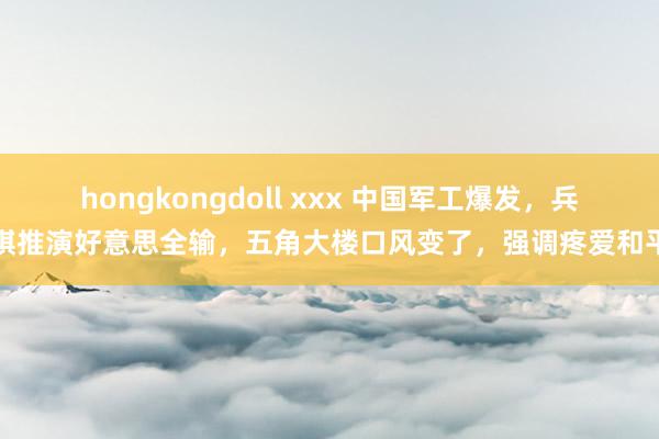 hongkongdoll xxx 中国军工爆发，兵棋推演好意思全输，五角大楼口风变了，强调疼爱和平