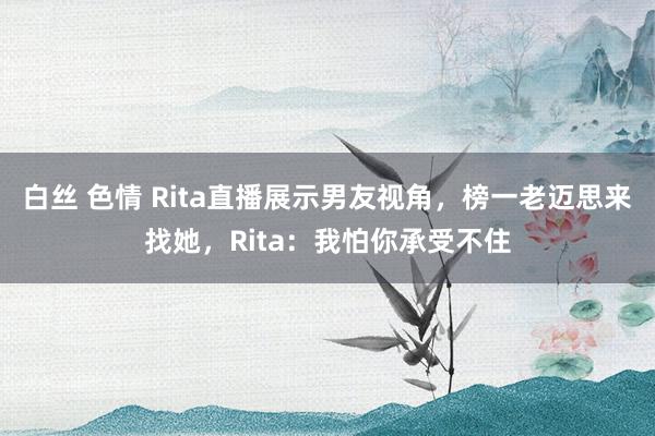 白丝 色情 Rita直播展示男友视角，榜一老迈思来找她，Rita：我怕你承受不住