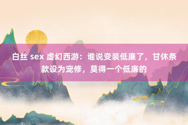 白丝 sex 虚幻西游：谁说变装低廉了，甘休条款设为宠修，莫得一个低廉的