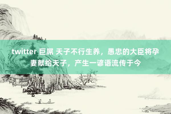 twitter 巨屌 天子不行生养，愚忠的大臣将孕妻献给天子，产生一谚语流传于今