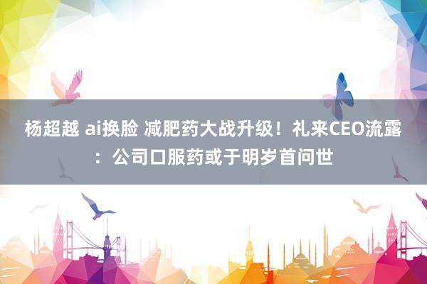 杨超越 ai换脸 减肥药大战升级！礼来CEO流露：公司口服药或于明岁首问世