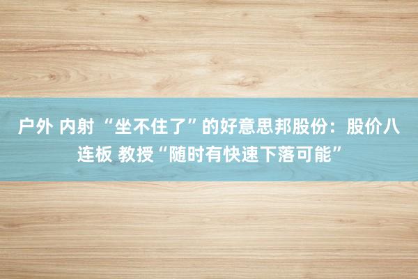 户外 内射 “坐不住了”的好意思邦股份：股价八连板 教授“随时有快速下落可能”