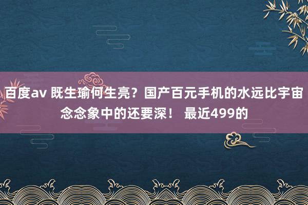 百度av 既生瑜何生亮？国产百元手机的水远比宇宙念念象中的还要深！ 最近499的