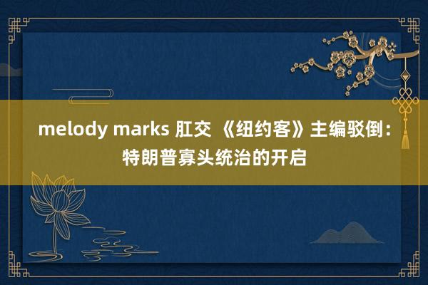 melody marks 肛交 《纽约客》主编驳倒：特朗普寡头统治的开启