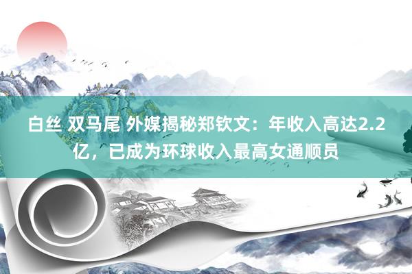 白丝 双马尾 外媒揭秘郑钦文：年收入高达2.2亿，已成为环球收入最高女通顺员