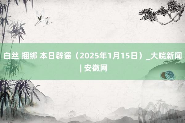 白丝 捆绑 本日辟谣（2025年1月15日）_大皖新闻 | 安徽网