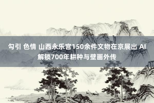 勾引 色情 山西永乐宫150余件文物在京展出 AI解锁700年耕种与壁画外传