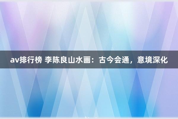 av排行榜 李陈良山水画：古今会通，意境深化