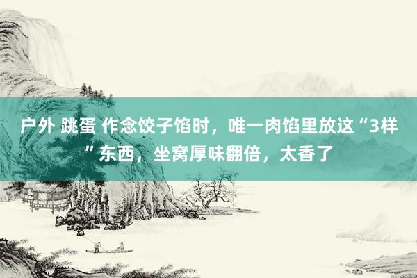 户外 跳蛋 作念饺子馅时，唯一肉馅里放这“3样”东西，坐窝厚味翻倍，太香了