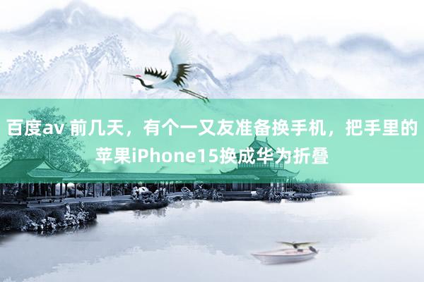 百度av 前几天，有个一又友准备换手机，把手里的苹果iPhone15换成华为折叠