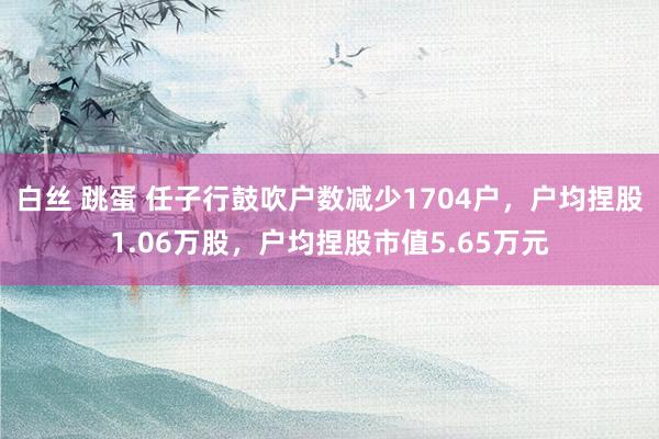 白丝 跳蛋 任子行鼓吹户数减少1704户，户均捏股1.06万股，户均捏股市值5.65万元