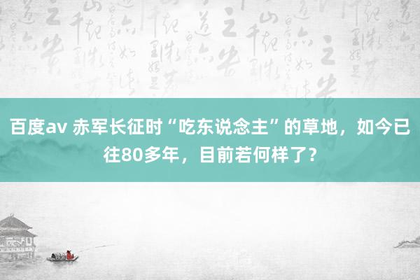 百度av 赤军长征时“吃东说念主”的草地，如今已往80多年，目前若何样了？