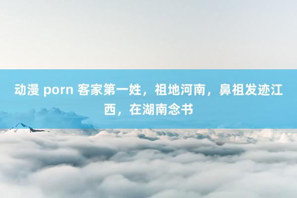 动漫 porn 客家第一姓，祖地河南，鼻祖发迹江西，在湖南念书