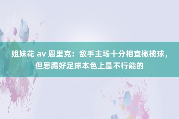 姐妹花 av 恩里克：敌手主场十分相宜橄榄球，但思踢好足球本色上是不行能的