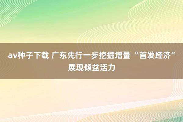 av种子下载 广东先行一步挖掘增量 “首发经济”展现倾盆活力