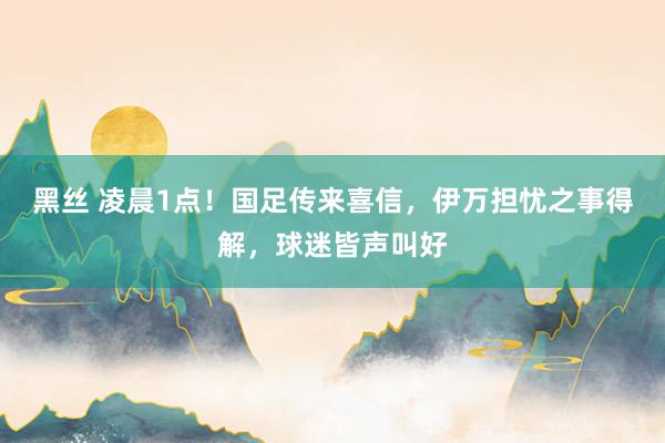 黑丝 凌晨1点！国足传来喜信，伊万担忧之事得解，球迷皆声叫好