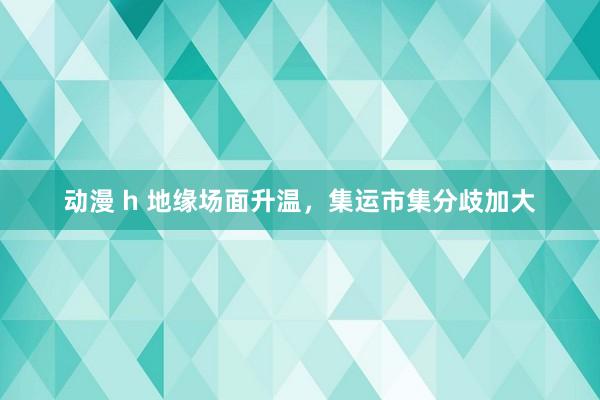 动漫 h 地缘场面升温，集运市集分歧加大