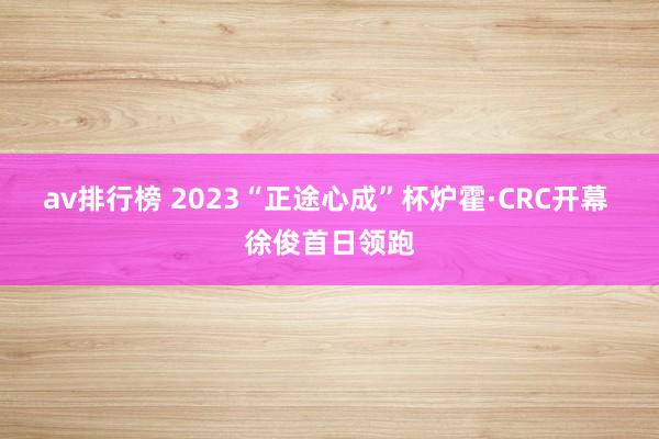 av排行榜 2023“正途心成”杯炉霍·CRC开幕 徐俊首日领跑