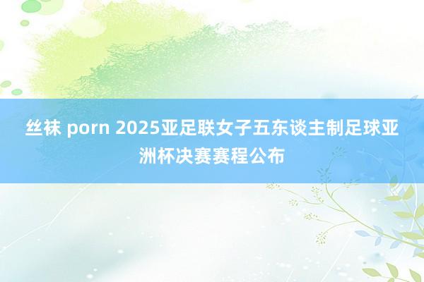 丝袜 porn 2025亚足联女子五东谈主制足球亚洲杯决赛赛程公布