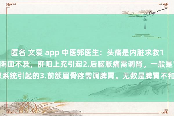 匿名 文爱 app 中医郭医生：头痛是内脏求救1.头顶痛需调肝。无数是肝阴血不及，肝阳上充引起2.后脑胀痛需调肾。一般是肾脏生殖泌尿系统引起的3.前额眉骨疼需调脾胃。无数是脾胃不和，脾胃朽迈，腰经欠亨变成的4.耳后...