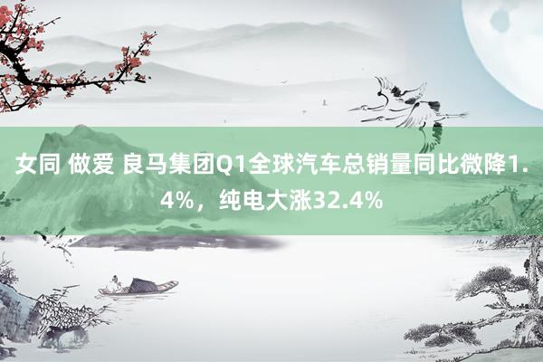女同 做爱 良马集团Q1全球汽车总销量同比微降1.4%，纯电大涨32.4%