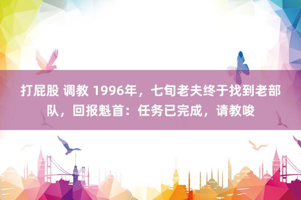打屁股 调教 1996年，七旬老夫终于找到老部队，回报魁首：任务已完成，请教唆