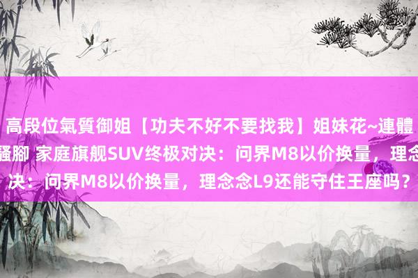 高段位氣質御姐【功夫不好不要找我】姐妹花~連體絲襪~大奶晃動~絲襪騷腳 家庭旗舰SUV终极对决：问界M8以价换量，理念念L9还能守住王座吗？
