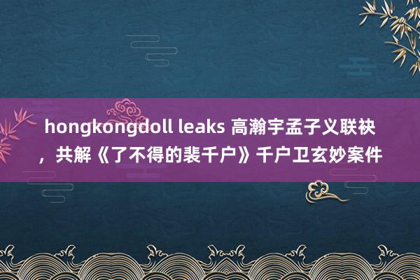 hongkongdoll leaks 高瀚宇孟子义联袂，共解《了不得的裴千户》千户卫玄妙案件