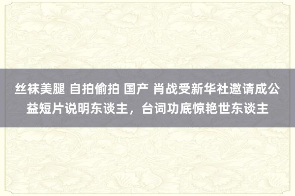 丝袜美腿 自拍偷拍 国产 肖战受新华社邀请成公益短片说明东谈主，台词功底惊艳世东谈主