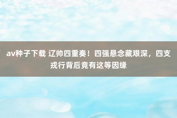 av种子下载 辽帅四重奏！四强悬念藏艰深，四支戎行背后竟有这等因缘