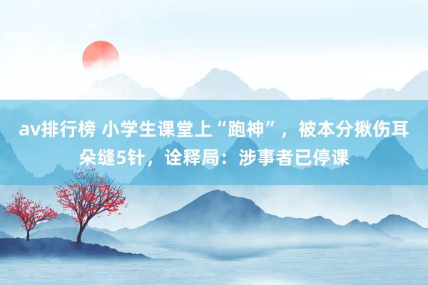 av排行榜 小学生课堂上“跑神”，被本分揪伤耳朵缝5针，诠释局：涉事者已停课