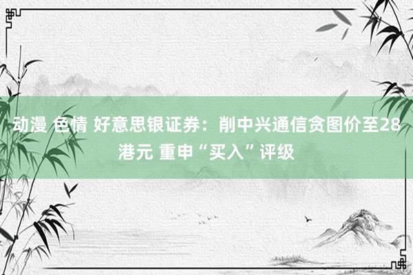 动漫 色情 好意思银证券：削中兴通信贪图价至28港元 重申“买入”评级