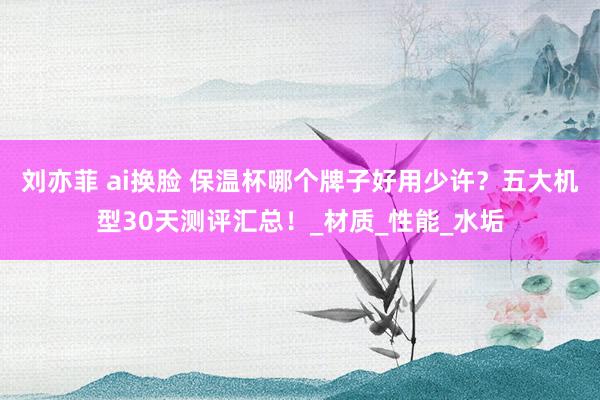 刘亦菲 ai换脸 保温杯哪个牌子好用少许？五大机型30天测评汇总！_材质_性能_水垢