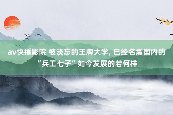 av快播影院 被淡忘的王牌大学, 已经名震国内的“兵工七子”如今发展的若何样