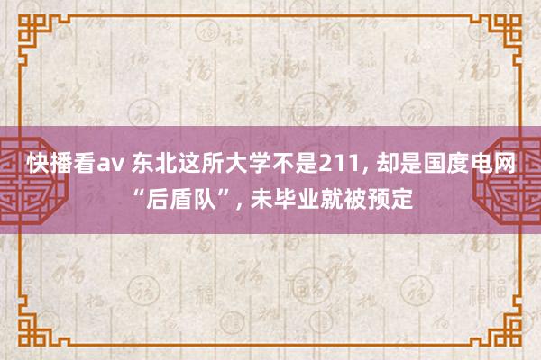 快播看av 东北这所大学不是211, 却是国度电网“后盾队”, 未毕业就被预定