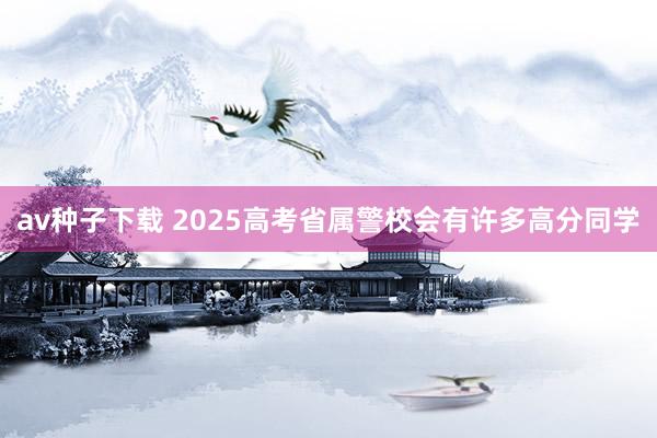 av种子下载 2025高考省属警校会有许多高分同学