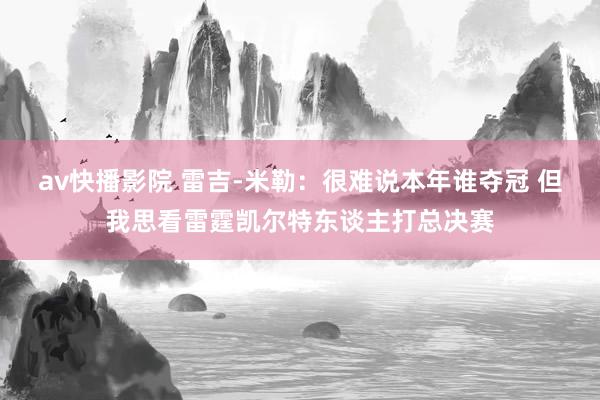 av快播影院 雷吉-米勒：很难说本年谁夺冠 但我思看雷霆凯尔特东谈主打总决赛